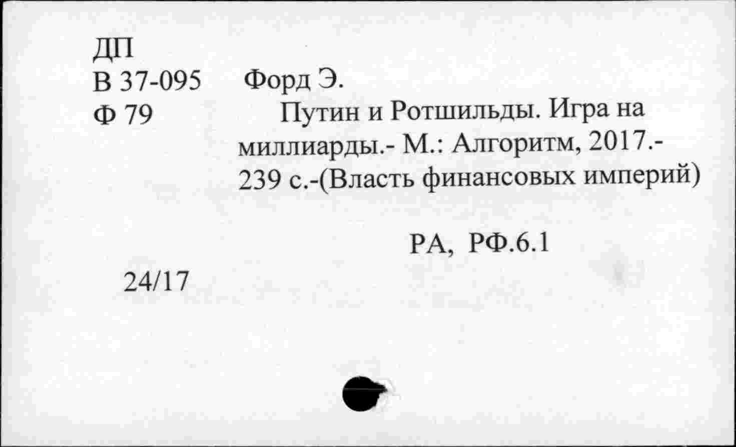 ﻿ДП
В 37-095 Форд Э.
ф 79	Путин и Ротшильды. Игра на
миллиарды.- М.: Алгоритм, 2017.-239 с.-(Власть финансовых империй)
РА, РФ.6.1
24/17